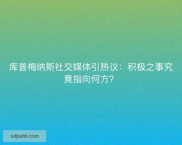 库普梅纳斯社交媒体引热议：积极之事究竟指向何方？